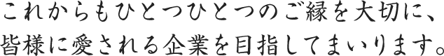 これからもひとつひとつのご縁を大切に、皆様に愛される企業を目指してまいります。