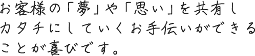お客様の「夢」や「想い」を共有し、カタチにしていくお手伝いができることが喜びです。