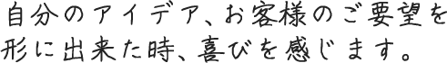 自分のアイデア、お客様のご要望を形に出来た時、喜びを感じます。